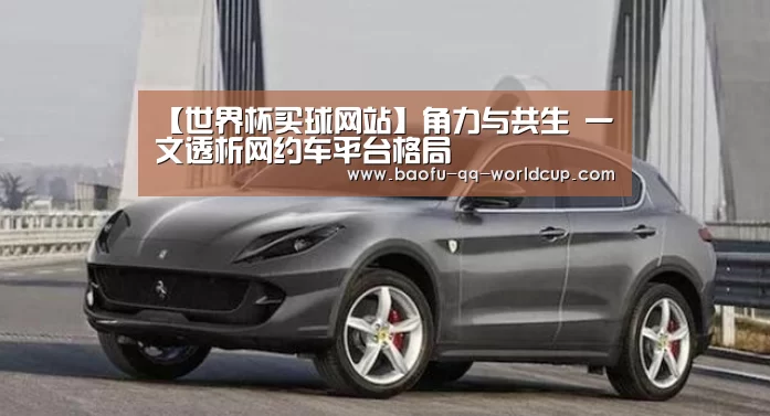 【世界杯买球网站】角力与共生 一文透析网约车平台格局(图1) 世界杯投注
